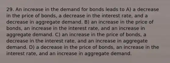 29. An increase in the demand for bonds leads to A) a decrease in the price of bonds, a decrease in the interest rate, and a decrease in aggregate demand. B) an increase in the price of bonds, an increase in the interest rate, and an increase in aggregate demand. C) an increase in the price of bonds, a decrease in the interest rate, and an increase in aggregate demand. D) a decrease in the price of bonds, an increase in the interest rate, and an increase in aggregate demand.