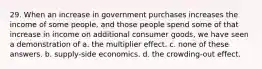 29. When an increase in government purchases increases the income of some people, and those people spend some of that increase in income on additional consumer goods, we have seen a demonstration of a. the multiplier effect. c. none of these answers. b. supply-side economics. d. the crowding-out effect.