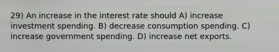 29) An increase in the interest rate should A) increase investment spending. B) decrease consumption spending. C) increase government spending. D) increase net exports.