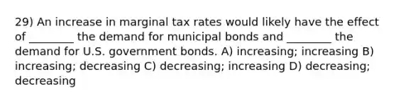 29) An increase in marginal tax rates would likely have the effect of ________ the demand for municipal bonds and ________ the demand for U.S. government bonds. A) increasing; increasing B) increasing; decreasing C) decreasing; increasing D) decreasing; decreasing