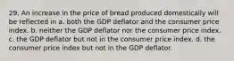 29. An increase in the price of bread produced domestically will be reflected in a. both the GDP deflator and the consumer price index. b. neither the GDP deflator nor the consumer price index. c. the GDP deflator but not in the consumer price index. d. the consumer price index but not in the GDP deflator.