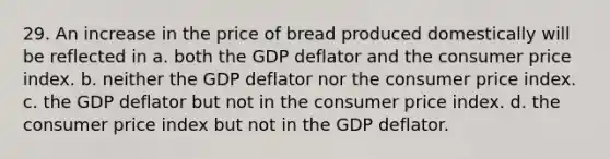 29. An increase in the price of bread produced domestically will be reflected in a. both the GDP deflator and the consumer price index. b. neither the GDP deflator nor the consumer price index. c. the GDP deflator but not in the consumer price index. d. the consumer price index but not in the GDP deflator.