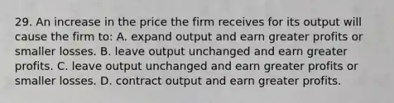 29. An increase in the price the firm receives for its output will cause the firm to: A. expand output and earn greater profits or smaller losses. B. leave output unchanged and earn greater profits. C. leave output unchanged and earn greater profits or smaller losses. D. contract output and earn greater profits.