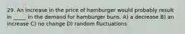 29. An increase in the price of hamburger would probably result in _____ in the demand for hamburger buns. A) a decrease B) an increase C) no change D) random fluctuations