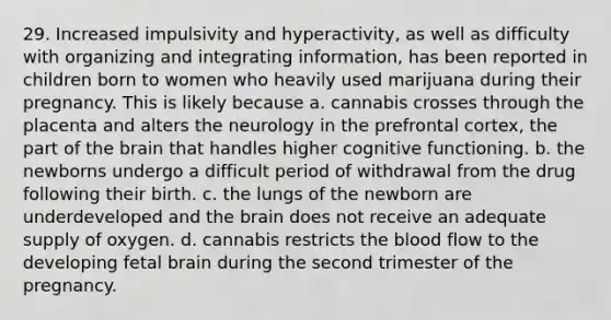 29. Increased impulsivity and hyperactivity, as well as difficulty with organizing and integrating information, has been reported in children born to women who heavily used marijuana during their pregnancy. This is likely because a. cannabis crosses through the placenta and alters the neurology in the prefrontal cortex, the part of the brain that handles higher cognitive functioning. b. the newborns undergo a difficult period of withdrawal from the drug following their birth. c. the lungs of the newborn are underdeveloped and the brain does not receive an adequate supply of oxygen. d. cannabis restricts the blood flow to the developing fetal brain during the second trimester of the pregnancy.