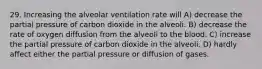 29. Increasing the alveolar ventilation rate will A) decrease the partial pressure of carbon dioxide in the alveoli. B) decrease the rate of oxygen diffusion from the alveoli to the blood. C) increase the partial pressure of carbon dioxide in the alveoli. D) hardly affect either the partial pressure or diffusion of gases.