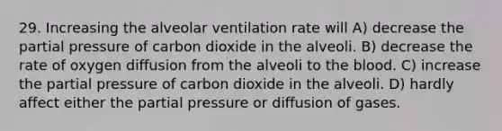 29. Increasing the alveolar ventilation rate will A) decrease the partial pressure of carbon dioxide in the alveoli. B) decrease the rate of oxygen diffusion from the alveoli to the blood. C) increase the partial pressure of carbon dioxide in the alveoli. D) hardly affect either the partial pressure or diffusion of gases.