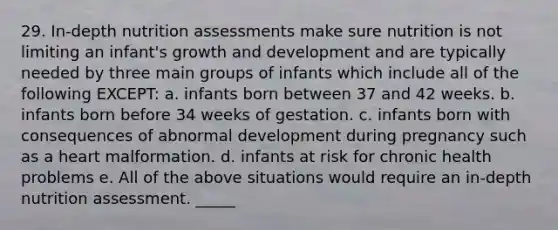 29. In-depth nutrition assessments make sure nutrition is not limiting an infant's growth and development and are typically needed by three main groups of infants which include all of the following EXCEPT: a. infants born between 37 and 42 weeks. b. infants born before 34 weeks of gestation. c. infants born with consequences of abnormal development during pregnancy such as a heart malformation. d. infants at risk for chronic health problems e. All of the above situations would require an in-depth nutrition assessment. _____