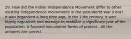 29. How did the Indian Independence Movement differ to other existing independence movements in the post-World War II era? It was organized a long time ago, in the 19th century. It was highly organized and manage to mobilize a significant part of the population. It favored non-violent forms of protest . All the answers are correct.