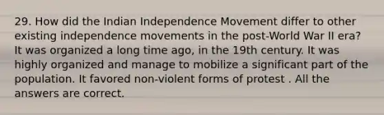 29. How did the Indian Independence Movement differ to other existing independence movements in the post-World War II era? It was organized a long time ago, in the 19th century. It was highly organized and manage to mobilize a significant part of the population. It favored non-violent forms of protest . All the answers are correct.