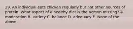 29. An individual eats chicken regularly but not other sources of protein. What aspect of a healthy diet is the person missing? A. moderation B. variety C. balance D. adequacy E. None of the above.