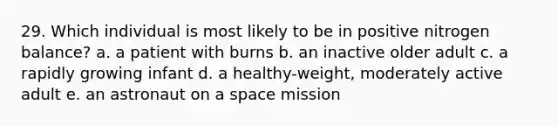 29. Which individual is most likely to be in positive nitrogen balance? a. a patient with burns b. an inactive older adult c. a rapidly growing infant d. a healthy-weight, moderately active adult e. an astronaut on a space mission