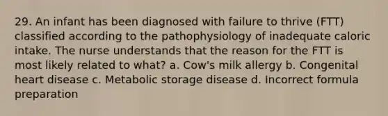 29. An infant has been diagnosed with failure to thrive (FTT) classified according to the pathophysiology of inadequate caloric intake. The nurse understands that the reason for the FTT is most likely related to what? a. Cow's milk allergy b. Congenital heart disease c. Metabolic storage disease d. Incorrect formula preparation