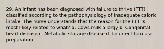 29. An infant has been diagnosed with failure to thrive (FTT) classified according to the pathophysiology of inadequate caloric intake. The nurse understands that the reason for the FTT is most likely related to what? a. Cows milk allergy b. Congenital heart disease c. Metabolic storage disease d. Incorrect formula preparation