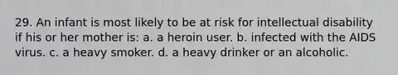 29. An infant is most likely to be at risk for intellectual disability if his or her mother is: a. a heroin user. b. infected with the AIDS virus. c. a heavy smoker. d. a heavy drinker or an alcoholic.