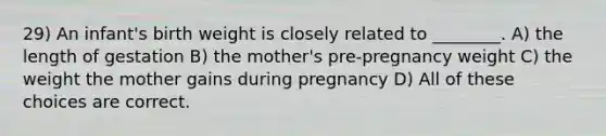 29) An infant's birth weight is closely related to ________. A) the length of gestation B) the mother's pre-pregnancy weight C) the weight the mother gains during pregnancy D) All of these choices are correct.