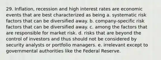 29. Inflation, recession and high interest rates are economic events that are best characterized as being a. systematic risk factors that can be diversified away. b. company-specific risk factors that can be diversified away. c. among the factors that are responsible for market risk. d. risks that are beyond the control of investors and thus should not be considered by security analysts or portfolio managers. e. irrelevant except to governmental authorities like the Federal Reserve.