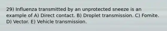 29) Influenza transmitted by an unprotected sneeze is an example of A) Direct contact. B) Droplet transmission. C) Fomite. D) Vector. E) Vehicle transmission.