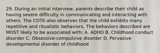 29. During an initial interview, parents describe their child as having severe difficulty in communicating and interacting with others. The COTA also observes that the child exhibits many repetitive and ritualistic behaviors. The behaviors described are MOST likely to be associated with: A. ADHD B. Childhood conduct disorder C. Obsessive-compulsive disorder D. Pervasive developmental disorder of childhood