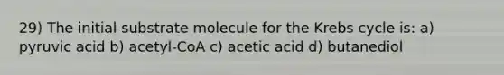 29) The initial substrate molecule for the <a href='https://www.questionai.com/knowledge/kqfW58SNl2-krebs-cycle' class='anchor-knowledge'>krebs cycle</a> is: a) pyruvic acid b) acetyl-CoA c) acetic acid d) butanediol