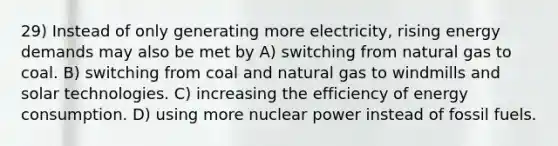 29) Instead of only generating more electricity, rising energy demands may also be met by A) switching from natural gas to coal. B) switching from coal and natural gas to windmills and solar technologies. C) increasing the efficiency of energy consumption. D) using more nuclear power instead of fossil fuels.