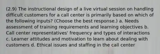 (2.9) The instructional design of a live virtual session on handling difficult customers for a call center is primarily based on which of the following inputs? (Choose the best response.) a. Needs assessment of training requirements and learning objectives b. Call center representatives' frequency and types of interactions c. Learner attitudes and motivation to learn about dealing with customers d. Ethical issues and staffing in the call center