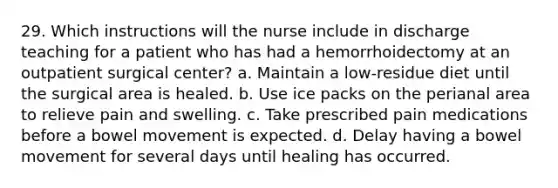 29. Which instructions will the nurse include in discharge teaching for a patient who has had a hemorrhoidectomy at an outpatient surgical center? a. Maintain a low-residue diet until the surgical area is healed. b. Use ice packs on the perianal area to relieve pain and swelling. c. Take prescribed pain medications before a bowel movement is expected. d. Delay having a bowel movement for several days until healing has occurred.