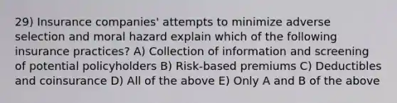 29) Insurance companies' attempts to minimize adverse selection and moral hazard explain which of the following insurance practices? A) Collection of information and screening of potential policyholders B) Risk-based premiums C) Deductibles and coinsurance D) All of the above E) Only A and B of the above