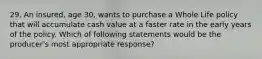 29. An insured, age 30, wants to purchase a Whole Life policy that will accumulate cash value at a faster rate in the early years of the policy. Which of following statements would be the producer's most appropriate response?