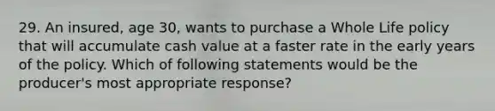 29. An insured, age 30, wants to purchase a Whole Life policy that will accumulate cash value at a faster rate in the early years of the policy. Which of following statements would be the producer's most appropriate response?