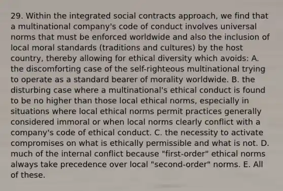 29. Within the integrated social contracts approach, we find that a multinational company's code of conduct involves universal norms that must be enforced worldwide and also the inclusion of local moral standards (traditions and cultures) by the host country, thereby allowing for ethical diversity which avoids: A. the discomforting case of the self-righteous multinational trying to operate as a standard bearer of morality worldwide. B. the disturbing case where a multinational's ethical conduct is found to be no higher than those local ethical norms, especially in situations where local ethical norms permit practices generally considered immoral or when local norms clearly conflict with a company's code of ethical conduct. C. the necessity to activate compromises on what is ethically permissible and what is not. D. much of the internal conflict because "first-order" ethical norms always take precedence over local "second-order" norms. E. All of these.