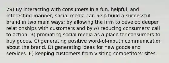 29) By interacting with consumers in a fun, helpful, and interesting manner, social media can help build a successful brand in two main ways: by allowing the firm to develop deeper relationships with customers and by A) reducing consumers' call to action. B) promoting social media as a place for consumers to buy goods. C) generating positive word-of-mouth communication about the brand. D) generating ideas for new goods and services. E) keeping customers from visiting competitors' sites.