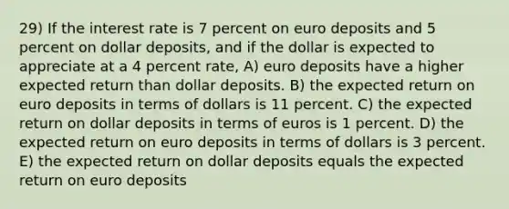 29) If the interest rate is 7 percent on euro deposits and 5 percent on dollar deposits, and if the dollar is expected to appreciate at a 4 percent rate, A) euro deposits have a higher expected return than dollar deposits. B) the expected return on euro deposits in terms of dollars is 11 percent. C) the expected return on dollar deposits in terms of euros is 1 percent. D) the expected return on euro deposits in terms of dollars is 3 percent. E) the expected return on dollar deposits equals the expected return on euro deposits