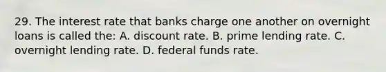 29. The interest rate that banks charge one another on overnight loans is called the: A. discount rate. B. prime lending rate. C. overnight lending rate. D. federal funds rate.