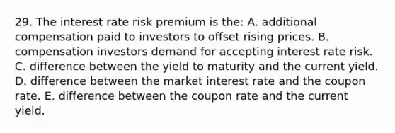 29. The interest rate risk premium is the: A. additional compensation paid to investors to offset rising prices. B. compensation investors demand for accepting interest rate risk. C. difference between the yield to maturity and the current yield. D. difference between the market interest rate and the coupon rate. E. difference between the coupon rate and the current yield.