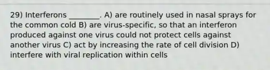 29) Interferons ________. A) are routinely used in nasal sprays for the common cold B) are virus-specific, so that an interferon produced against one virus could not protect cells against another virus C) act by increasing the rate of cell division D) interfere with viral replication within cells