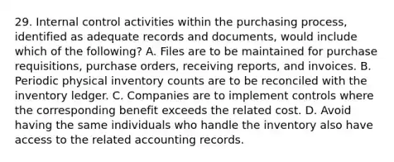 29. Internal control activities within the purchasing process, identified as adequate records and documents, would include which of the following? A. Files are to be maintained for purchase requisitions, purchase orders, receiving reports, and invoices. B. Periodic physical inventory counts are to be reconciled with the inventory ledger. C. Companies are to implement controls where the corresponding benefit exceeds the related cost. D. Avoid having the same individuals who handle the inventory also have access to the related accounting records.