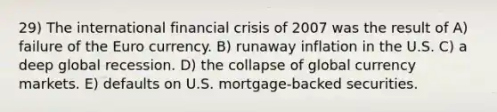 29) The international financial crisis of 2007 was the result of A) failure of the Euro currency. B) runaway inflation in the U.S. C) a deep global recession. D) the collapse of global currency markets. E) defaults on U.S. mortgage-backed securities.