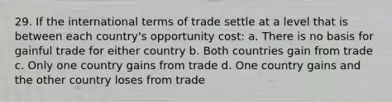 29. If the international terms of trade settle at a level that is between each country's opportunity cost: a. There is no basis for gainful trade for either country b. Both countries gain from trade c. Only one country gains from trade d. One country gains and the other country loses from trade