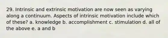 29. Intrinsic and extrinsic motivation are now seen as varying along a continuum. Aspects of intrinsic motivation include which of these? a. knowledge b. accomplishment c. stimulation d. all of the above e. a and b