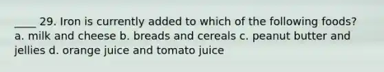 ____ 29. Iron is currently added to which of the following foods? a. milk and cheese b. breads and cereals c. peanut butter and jellies d. orange juice and tomato juice