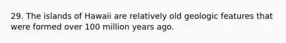 29. The islands of Hawaii are relatively old geologic features that were formed over 100 million years ago.
