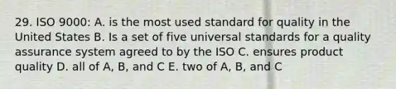 29. ISO 9000: A. is the most used standard for quality in the United States B. Is a set of five universal standards for a quality assurance system agreed to by the ISO C. ensures product quality D. all of A, B, and C E. two of A, B, and C