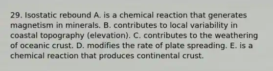 29. Isostatic rebound A. is a chemical reaction that generates magnetism in minerals. B. contributes to local variability in coastal topography (elevation). C. contributes to the weathering of oceanic crust. D. modifies the rate of plate spreading. E. is a chemical reaction that produces continental crust.