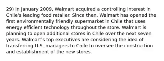 29) In January 2009, Walmart acquired a controlling interest in Chile's leading food retailer. Since then, Walmart has opened the first environmentally friendly supermarket in Chile that uses energy efficient technology throughout the store. Walmart is planning to open additional stores in Chile over the next seven years. Walmart's top executives are considering the idea of transferring U.S. managers to Chile to oversee the construction and establishment of the new stores.