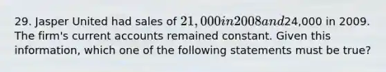 29. Jasper United had sales of 21,000 in 2008 and24,000 in 2009. The firm's current accounts remained constant. Given this information, which one of the following statements must be true?