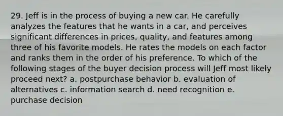 29. Jeff is in the process of buying a new car. He carefully analyzes the features that he wants in a car, and perceives significant differences in prices, quality, and features among three of his favorite models. He rates the models on each factor and ranks them in the order of his preference. To which of the following stages of the buyer decision process will Jeff most likely proceed next? a. postpurchase behavior b. evaluation of alternatives c. information search d. need recognition e. purchase decision