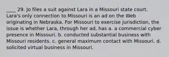 ____ 29. Jo files a suit against Lara in a Missouri state court. Lara's only connection to Missouri is an ad on the Web originating in Nebraska. For Missouri to exercise jurisdiction, the issue is whether Lara, through her ad, has a. a commercial cyber presence in Missouri. b. conducted substantial business with Missouri residents. c. general maximum contact with Missouri. d. solicited virtual business in Missouri.