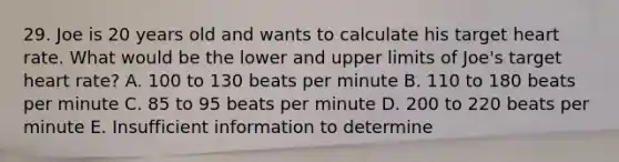 29. Joe is 20 years old and wants to calculate his target heart rate. What would be the lower and upper limits of Joe's target heart rate? A. 100 to 130 beats per minute B. 110 to 180 beats per minute C. 85 to 95 beats per minute D. 200 to 220 beats per minute E. Insufficient information to determine