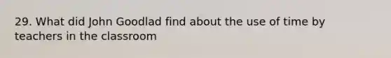 29. What did John Goodlad find about the use of time by teachers in the classroom